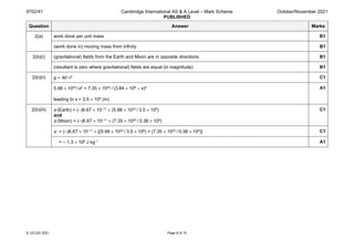 9702/41 Cambridge International AS & A Level – Mark Scheme
PUBLISHED
October/November 2021
© UCLES 2021 Page 8 of 15
Question Answer Marks
2(a) work done per unit mass B1
(work done in) moving mass from infinity B1
2(b)(i) (gravitational) fields from the Earth and Moon are in opposite directions B1
(resultant is zero where gravitational) fields are equal (in magnitude) B1
2(b)(ii) g ∝ M / r2 C1
5.98 × 1024 / x2 = 7.35 × 1022 / (3.84 × 108 – x)2
leading to x = 3.5 × 108 (m)
A1
2(b)(iii) φ (Earth) = (–)6.67 × 10–11 × (5.98 × 1024 / 3.5 × 108)
and
φ (Moon) = (–)6.67 × 10–11 × (7.35 × 1022 / 0.38 × 108)
C1
φ = (–)6.67 × 10–11 × [(5.98 × 1024 / 3.5 × 108) + (7.35 × 1022 / 0.38 × 108)] C1
= – 1.3 × 106 J kg–1 A1
 