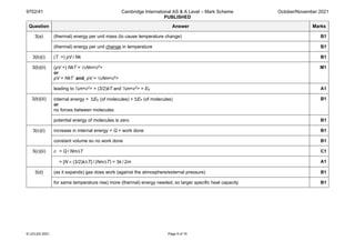 9702/41 Cambridge International AS & A Level – Mark Scheme
PUBLISHED
October/November 2021
© UCLES 2021 Page 9 of 15
Question Answer Marks
3(a) (thermal) energy per unit mass (to cause temperature change) B1
(thermal) energy per unit change in temperature B1
3(b)(i) (T =) pV / Nk B1
3(b)(ii) (pV =) NkT = ⅓Nm<c2>
or
pV = NkT and pV = ⅓Nm<c2>
M1
leading to ½m<c2> = (3/2)kT and ½m<c2> = EK A1
3(b)(iii) internal energy = ΣEK (of molecules) + ΣEP (of molecules)
or
no forces between molecules
B1
potential energy of molecules is zero B1
3(c)(i) increase in internal energy = Q + work done B1
constant volume so no work done B1
3(c)(ii) c = Q / NmΔT C1
= [N × (3/2)kΔT] / (NmΔT) = 3k / 2m A1
3(d) (as it expands) gas does work (against the atmosphere/external pressure) B1
for same temperature rise) more (thermal) energy needed, so larger specific heat capacity B1
 