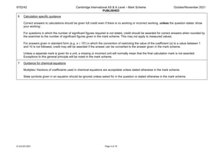 9702/42 Cambridge International AS & A Level – Mark Scheme
PUBLISHED
October/November 2021
© UCLES 2021 Page 4 of 19
6 Calculation specific guidance
Correct answers to calculations should be given full credit even if there is no working or incorrect working, unless the question states ‘show
your working’.
For questions in which the number of significant figures required is not stated, credit should be awarded for correct answers when rounded by
the examiner to the number of significant figures given in the mark scheme. This may not apply to measured values.
For answers given in standard form (e.g. a × 10n) in which the convention of restricting the value of the coefficient (a) to a value between 1
and 10 is not followed, credit may still be awarded if the answer can be converted to the answer given in the mark scheme.
Unless a separate mark is given for a unit, a missing or incorrect unit will normally mean that the final calculation mark is not awarded.
Exceptions to this general principle will be noted in the mark scheme.
7 Guidance for chemical equations
Multiples / fractions of coefficients used in chemical equations are acceptable unless stated otherwise in the mark scheme.
State symbols given in an equation should be ignored unless asked for in the question or stated otherwise in the mark scheme.
 