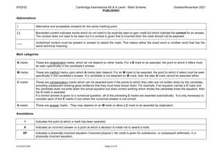 9702/42 Cambridge International AS & A Level – Mark Scheme
PUBLISHED
October/November 2021
© UCLES 2021 Page 5 of 19
Abbreviations
/ Alternative and acceptable answers for the same marking point.
( ) Bracketed content indicates words which do not need to be explicitly seen to gain credit but which indicate the context for an answer.
The context does not need to be seen but if a context is given that is incorrect then the mark should not be awarded.
___ Underlined content must be present in answer to award the mark. This means either the exact word or another word that has the
same technical meaning.
Mark categories
B marks These are independent marks, which do not depend on other marks. For a B mark to be awarded, the point to which it refers must
be seen specifically in the candidate’s answer.
M marks These are method marks upon which A marks later depend. For an M mark to be awarded, the point to which it refers must be seen
specifically in the candidate’s answer. If a candidate is not awarded an M mark, then the later A mark cannot be awarded either.
C marks These are compensatory marks which can be awarded even if the points to which they refer are not written down by the candidate,
providing subsequent working gives evidence that they must have known them. For example, if an equation carries a C mark and
the candidate does not write down the actual equation but does correct working which shows the candidate knew the equation, then
the C mark is awarded.
If a correct answer is given to a numerical question, all of the preceding C marks are awarded automatically. It is only necessary to
consider each of the C marks in turn when the numerical answer is not correct.
A marks These are answer marks. They may depend on an M mark or allow a C mark to be awarded by implication.
Annotations
 Indicates the point at which a mark has been awarded.
X Indicates an incorrect answer or a point at which a decision is made not to award a mark.
XP Indicates a physically incorrect equation (‘incorrect physics’). No credit is given for substitution, or subsequent arithmetic, in a
physically incorrect equation.
 