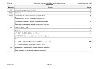 9702/42 Cambridge International AS & A Level – Mark Scheme
PUBLISHED
October/November 2021
© UCLES 2021 Page 7 of 19
Question Answer Marks
1(a) acceleration perpendicular to velocity B1
1(b)(i) decreases B1
1(b)(ii) (acceleration of) 9.8ms–2 is caused by weight of car
or
centripetal force must be greater than weight of car
B1
(acceleration > 9.8ms–2) requires contact force from track
or
(centripetal force > weight) requires contact force from track
B1
1(c) ½mvY
2 = ½mvX
2 – mgh C1
a = v2 / r C1
vY
2 = 3.82 – 2 × 9.81 × 0.62 so vY = 1.5ms–1
a = 1.52 / 0.31 = 7.3ms–2 (which is less than 9.8ms–2) so no
A1
or
vY = √(9.81 × 0.31) = 1.74 m s–1 so vX
2 = 1.742 + 2 × 9.81 × 0.62
vX = 3.9 m s–1 (which is greater than 3.8 m s–1) so no
(A1)
1(d) acceleration is independent of mass so makes no difference
or
mass cancels in the equation so makes no difference
B1
 