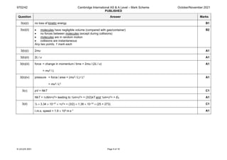 9702/42 Cambridge International AS & A Level – Mark Scheme
PUBLISHED
October/November 2021
© UCLES 2021 Page 9 of 19
Question Answer Marks
3(a)(i) no loss of kinetic energy B1
3(a)(ii) • molecules have negligible volume (compared with gas/container)
• no forces between molecules (except during collisions)
• molecules are in random motion
• collisions are instantaneous
Any two points, 1 mark each
B2
3(b)(i) 2mu A1
3(b)(ii) 2L / u A1
3(b)(iii) force = change in momentum / time = 2mu / (2L / u)
= mu2 / L
A1
3(b)(iv) pressure = force / area = (mu2 / L) / L2
= mu2 / L3
A1
3(c) pV = NkT C1
NkT = ⅓Nm<c2> leading to ½m<c2> = (3/2)kT and ½m<c2> = EK A1
3(d) ½ × 3.34 × 10–27 × <c2> = (3/2) × 1.38 × 10–23 × (25 + 273) C1
r.m.s. speed = 1.9 × 103 m s–1 A1
 