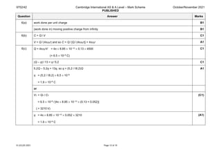 9702/42 Cambridge International AS & A Level – Mark Scheme
PUBLISHED
October/November 2021
© UCLES 2021 Page 12 of 19
Question Answer Marks
6(a) work done per unit charge B1
(work done in) moving positive charge from infinity B1
6(b) C = Q / V C1
V = Q / (4πε0r) and so C = Q / [Q / (4πε0r)] = 4πε0r A1
6(c) Q = 4πε0rV = 4π × 8.85 × 10–12 × 0.13 × 4500
(= 6.5 × 10–8 C)
C1
(Q – q) / 13 = q / 5.2 C1
5.2Q – 5.2q = 13q, so q = (5.2 / 18.2)Q
q = (5.2 / 18.2) × 6.5 × 10–8
= 1.9 × 10–8 C
A1
or
VT = QT / CT
= 6.5 × 10–8 / [4π × 8.85 × 10–12 × (0.13 + 0.052)]
( = 3210 V)
(C1)
q = 4π × 8.85 × 10–12 × 0.052 × 3210
= 1.9 × 10–8 C
(A1)
 