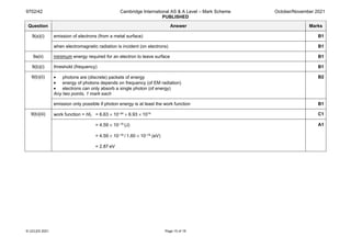 9702/42 Cambridge International AS & A Level – Mark Scheme
PUBLISHED
October/November 2021
© UCLES 2021 Page 15 of 19
Question Answer Marks
9(a)(i) emission of electrons (from a metal surface) B1
when electromagnetic radiation is incident (on electrons) B1
9a(ii) minimum energy required for an electron to leave surface B1
9(b)(i) threshold (frequency) B1
9(b)(ii) • photons are (discrete) packets of energy
• energy of photons depends on frequency (of EM radiation)
• electrons can only absorb a single photon (of energy)
Any two points, 1 mark each
B2
emission only possible if photon energy is at least the work function B1
9(b)(iii) work function = hf0 = 6.63 × 10–34 × 6.93 × 1014 C1
= 4.59 × 10–19 (J)
= 4.59 × 10–19 / 1.60 × 10–19 (eV)
= 2.87 eV
A1
 