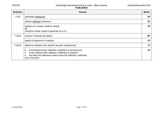 9702/42 Cambridge International AS & A Level – Mark Scheme
PUBLISHED
October/November 2021
© UCLES 2021 Page 17 of 19
Question Answer Marks
11(a) generates ultrasound B1
detects reflected ultrasound B1
applied p.d. causes crystal to vibrate
or
vibrations cause crystal to generate an e.m.f.
B1
11(b)(i) product of density and speed M1
speed of ultrasound in medium A1
11(b)(ii) difference between (the specific acoustic impedances) C1
• if similar/same then reflection coefficient is zero/very low
• if very different then reflection coefficient is (nearly) 1
• the lower the difference means lower the reflection coefficient
(any one point)
A1
 