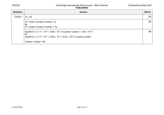 9702/42 Cambridge International AS & A Level – Mark Scheme
PUBLISHED
October/November 2021
© UCLES 2021 Page 19 of 19
Question Answer Marks
12(b)(ii) A = λN C1
N = mass / (nucleon number × u)
or
N = (mass / nucleon number) × NA
C1
exp(36.4) = (1.17 × 10–3 × 5.66 × 10–7) / (nucleon number × 1.66 × 10–27)
or
exp(36.4) = (1.17 × 10–3 × 5.66 × 10–4 × 6.02 × 1023) / nucleon number
nucleon number = 62
A1
 