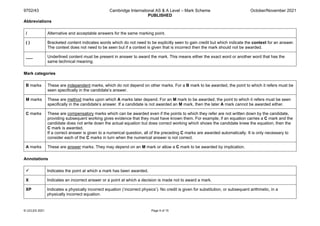 9702/43 Cambridge International AS & A Level – Mark Scheme
PUBLISHED
October/November 2021
© UCLES 2021 Page 5 of 15
Abbreviations
/ Alternative and acceptable answers for the same marking point.
( ) Bracketed content indicates words which do not need to be explicitly seen to gain credit but which indicate the context for an answer.
The context does not need to be seen but if a context is given that is incorrect then the mark should not be awarded.
___ Underlined content must be present in answer to award the mark. This means either the exact word or another word that has the
same technical meaning.
Mark categories
B marks These are independent marks, which do not depend on other marks. For a B mark to be awarded, the point to which it refers must be
seen specifically in the candidate’s answer.
M marks These are method marks upon which A marks later depend. For an M mark to be awarded, the point to which it refers must be seen
specifically in the candidate’s answer. If a candidate is not awarded an M mark, then the later A mark cannot be awarded either.
C marks These are compensatory marks which can be awarded even if the points to which they refer are not written down by the candidate,
providing subsequent working gives evidence that they must have known them. For example, if an equation carries a C mark and the
candidate does not write down the actual equation but does correct working which shows the candidate knew the equation, then the
C mark is awarded.
If a correct answer is given to a numerical question, all of the preceding C marks are awarded automatically. It is only necessary to
consider each of the C marks in turn when the numerical answer is not correct.
A marks These are answer marks. They may depend on an M mark or allow a C mark to be awarded by implication.
Annotations
 Indicates the point at which a mark has been awarded.
X Indicates an incorrect answer or a point at which a decision is made not to award a mark.
XP Indicates a physically incorrect equation (‘incorrect physics’). No credit is given for substitution, or subsequent arithmetic, in a
physically incorrect equation.
 