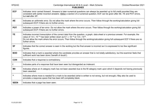 9702/43 Cambridge International AS & A Level – Mark Scheme
PUBLISHED
October/November 2021
© UCLES 2021 Page 6 of 15
ECF Indicates ‘error carried forward’. Answers to later numerical questions can always be awarded up to full credit provided they are
consistent with earlier incorrect answers. Within a section of a numerical question, ECF can be given after AE, TE and POT errors,
but not after XP.
AE Indicates an arithmetic error. Do not allow the mark where the error occurs. Then follow through the working/calculation giving full
subsequent ECF if there are no further errors.
POT Indicates a power of ten error. Do not allow the mark where the error occurs. Then follow through the working/calculation giving full
subsequent ECF if there are no further errors.
TE Indicates incorrect transcription of the correct data from the question, a graph, data sheet or a previous answer. For example, the
value of 1.6 × 10–19 has been written down as 6.1 × 10–19 or 1.6 × 1019.
Do not allow the mark where the error occurs. Then follow through the working/calculation giving full subsequent ECF if there are no
further errors.
SF Indicates that the correct answer is seen in the working but the final answer is incorrect as it is expressed to too few significant
figures.
BOD Indicates that a mark is awarded where the candidate provides an answer that is not totally satisfactory, but the examiner feels that
sufficient work has been done (‘benefit of doubt’).
CON Indicates that a response is contradictory.
I Indicates parts of a response that have been seen but disregarded as irrelevant.
M0 Indicates where an A category mark has not been awarded due to the M category mark upon which it depends not having previously
been awarded.
^ Indicates where more is needed for a mark to be awarded (what is written is not wrong, but not enough). May also be used to
annotate a response space that has been left completely blank.
SEEN Indicates that a page has been seen.
 