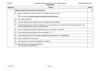 9702/51 Cambridge International AS & A Level – Mark Scheme
PUBLISHED
October/November 2021
© UCLES 2021 Page 8 of 11
Question Answer Marks
1 Additional detail including safety considerations 6
D1 wear ear defenders (to prevent damage to hearing/to avoid loud sounds)
or
use a low volume to prevent damage to hearing/to avoid loud sounds
D2 use a rule to measure L
D3 increase frequency from a low frequency to the first maximum amplitude
D4 method to determine f at maximum amplitude, e.g. increase frequency to f, then continue increasing frequency, and
then decrease frequency until value of f determined
D5 method to determine period from oscilloscope, e.g. no. of divisions × time-base
D6 for frequency/time period determined by oscilloscope, f = 1 / T
D7 repeat measurements of d and average in different directions/positions or along the tube
D8 perform experiment in a quiet room
D9 signal generator connected to (loud)speaker in diagram
D10 relationship valid if a straight line produced
(Do not accept through the origin.)
 