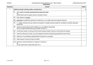 9702/52 Cambridge International AS & A Level – Mark Scheme
PUBLISHED
October/November 2021
© UCLES 2021 Page 7 of 10
Question Answer Marks
1 Additional detail including safety considerations 6
D1 wear goggles to prevent spring/wire/strip entering into eyes
or
(retort) stand used to support spring is clamped to bench
D2 keep distance d constant
D3 description of (separate) experiment to determine k, e.g. weigh mass and measure extension
D4 k = weight / extension or mg / extension or gradient of weight–extension graph for candidate’s workable (separate)
experiment
D5 method to prevent strip at point P sliding, e.g. use adhesive putty/hinge
(Do not accept methods that prevent rotation at point P.)
D6 use fiducial markers on spring at both ends or measure length of spring on both sides and average
D7 method to attach wire to strip, e.g. wire wrapped around the strip/(strong) tape/drill hole and tie wire
D8 determine x by subtracting original length of spring from new length
D9 adjust support of spring to keep β constant
D10 protractor correctly positioned on diagram to measure θ
or
correct trigonometric relationship given for θ
 
