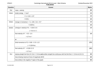 9702/21 Cambridge International AS & A Level – Mark Scheme
PUBLISHED
October/November 2021
© UCLES 2021 Page 8 of 12
Question Answer Marks
2(a) mass × velocity B1
2(b)(i) kinetic energy = ½mv2 C1
= ½ × 0.24 × 2.32 C1
= 0.63 J A1
2(b)(ii) change in momentum = ½ × 240 × 5.0 × 10–3 C1
= 0.60 N s A1
2(b)(iii) (change in velocity of Y) = 0.60 / 0.12
( = 5.0 m s–1)
C1
final velocity of Y = 5.0 – 2.3
= 2.7 m s–1
A1
or
(final momentum of Y) = 0.60 – 0.12 × 2.3
( = 0.324 Ns)
(C1)
final velocity of Y = 0.324 / 0.12
= 2.7 m s–1
(A1)
2(c) sloping straight line from (0, 0) to t = 3.0ms and another straight line continuous with the first from t = 3.0ms to (5.0, 0) B1
lines showing maximum force of magnitude 240 N B1
lines wholly in the negative F region of the graph B1
 