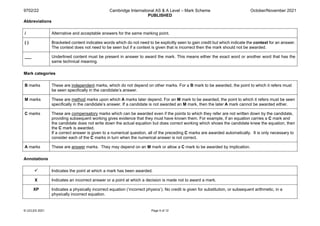 9702/22 Cambridge International AS & A Level – Mark Scheme
PUBLISHED
October/November 2021
© UCLES 2021 Page 5 of 12
Abbreviations
/ Alternative and acceptable answers for the same marking point.
( ) Bracketed content indicates words which do not need to be explicitly seen to gain credit but which indicate the context for an answer.
The context does not need to be seen but if a context is given that is incorrect then the mark should not be awarded.
___ Underlined content must be present in answer to award the mark. This means either the exact word or another word that has the
same technical meaning.
Mark categories
B marks These are independent marks, which do not depend on other marks. For a B mark to be awarded, the point to which it refers must
be seen specifically in the candidate’s answer.
M marks These are method marks upon which A marks later depend. For an M mark to be awarded, the point to which it refers must be seen
specifically in the candidate’s answer. If a candidate is not awarded an M mark, then the later A mark cannot be awarded either.
C marks These are compensatory marks which can be awarded even if the points to which they refer are not written down by the candidate,
providing subsequent working gives evidence that they must have known them. For example, if an equation carries a C mark and
the candidate does not write down the actual equation but does correct working which shows the candidate knew the equation, then
the C mark is awarded.
If a correct answer is given to a numerical question, all of the preceding C marks are awarded automatically. It is only necessary to
consider each of the C marks in turn when the numerical answer is not correct.
A marks These are answer marks. They may depend on an M mark or allow a C mark to be awarded by implication.
Annotations
 Indicates the point at which a mark has been awarded.
X Indicates an incorrect answer or a point at which a decision is made not to award a mark.
XP Indicates a physically incorrect equation (‘incorrect physics’). No credit is given for substitution, or subsequent arithmetic, in a
physically incorrect equation.
 