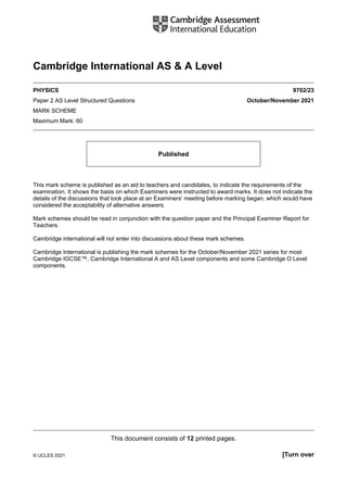 This document consists of 12 printed pages.
© UCLES 2021 [Turn over
Cambridge International AS & A Level
PHYSICS 9702/23
Paper 2 AS Level Structured Questions October/November 2021
MARK SCHEME
Maximum Mark: 60
Published
This mark scheme is published as an aid to teachers and candidates, to indicate the requirements of the
examination. It shows the basis on which Examiners were instructed to award marks. It does not indicate the
details of the discussions that took place at an Examiners’ meeting before marking began, which would have
considered the acceptability of alternative answers.
Mark schemes should be read in conjunction with the question paper and the Principal Examiner Report for
Teachers.
Cambridge international will not enter into discussions about these mark schemes.
Cambridge International is publishing the mark schemes for the October/November 2021 series for most
Cambridge IGCSE™, Cambridge International A and AS Level components and some Cambridge O Level
components.
 