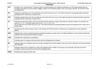 9702/23 Cambridge International AS & A Level – Mark Scheme
PUBLISHED
October/November 2021
© UCLES 2021 Page 6 of 12
ECF Indicates ‘error carried forward’. Answers to later numerical questions can always be awarded up to full credit provided they are
consistent with earlier incorrect answers. Within a section of a numerical question, ECF can be given after AE, TE and POT errors,
but not after XP.
AE Indicates an arithmetic error. Do not allow the mark where the error occurs. Then follow through the working/calculation giving full
subsequent ECF if there are no further errors.
POT Indicates a power of ten error. Do not allow the mark where the error occurs. Then follow through the working/calculation giving full
subsequent ECF if there are no further errors.
TE Indicates incorrect transcription of the correct data from the question, a graph, data sheet or a previous answer. For example, the
value of 1.6 × 10–19 has been written down as 6.1 × 10–19 or 1.6 × 1019.
Do not allow the mark where the error occurs. Then follow through the working/calculation giving full subsequent ECF if there are no
further errors.
SF Indicates that the correct answer is seen in the working but the final answer is incorrect as it is expressed to too few significant
figures.
BOD Indicates that a mark is awarded where the candidate provides an answer that is not totally satisfactory, but the examiner feels that
sufficient work has been done (‘benefit of doubt’).
CON Indicates that a response is contradictory.
I Indicates parts of a response that have been seen but disregarded as irrelevant.
M0 Indicates where an A category mark has not been awarded due to the M category mark upon which it depends not having previously
been awarded.
^ Indicates where more is needed for a mark to be awarded (what is written is not wrong, but not enough). May also be used to
annotate a response space that has been left completely blank.
SEEN Indicates that a page has been seen.
 