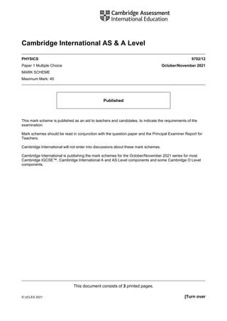 This document consists of 3 printed pages.
© UCLES 2021 [Turn over
Cambridge International AS & A Level
PHYSICS 9702/12
Paper 1 Multiple Choice October/November 2021
MARK SCHEME
Maximum Mark: 40
Published
This mark scheme is published as an aid to teachers and candidates, to indicate the requirements of the
examination.
Mark schemes should be read in conjunction with the question paper and the Principal Examiner Report for
Teachers.
Cambridge International will not enter into discussions about these mark schemes.
Cambridge International is publishing the mark schemes for the October/November 2021 series for most
Cambridge IGCSE™, Cambridge International A and AS Level components and some Cambridge O Level
components.
 
