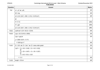 9702/23 Cambridge International AS & A Level – Mark Scheme
PUBLISHED
October/November 2021
© UCLES 2021 Page 7 of 12
Question Answer Marks
1(a) m = ρV or ρAL C1
W = mg C1
(A =) 24 / (9.81 × 850 × 0.18) = 0.016 (m2) A1
or
P = F / A (C1)
P = ρgh (C1)
(A =) 24 / (9.81 × 850 × 0.18) = 0.016 (m2) (A1)
1(b)(i) (upthrust =) 24 + 8(.0) = 32 (N) A1
1(b)(ii) (∆)p = 32 / 0.016 (= 2000) C1
(Δ)p = ρg(Δ)h
ρ = 2000 / (9.81 × 0.17)
C1
= 1200 kg m–3 A1
1(c)(i) E = ½Fx or E = ½kx 2 or E = area under graph C1
(Δ)E = (½ × 8.0 × 0.40) – (½ × 4.0 × 0.20)
or
(½ × 20 × 0.402) – (½ × 20 × 0.202)
or
½ × (4.0 + 8.0) × 0.20
C1
= 1.2 J A1
1(c)(ii) length = 30 cm A1
 