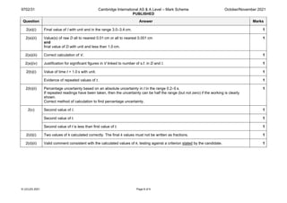 9702/31 Cambridge International AS & A Level – Mark Scheme
PUBLISHED
October/November 2021
© UCLES 2021 Page 8 of 9
Question Answer Marks
2(a)(i) Final value of l with unit and in the range 3.0–3.4 cm. 1
2(a)(ii) Value(s) of raw D all to nearest 0.01 cm or all to nearest 0.001 cm
and
final value of D with unit and less than 1.0 cm.
1
2(a)(iii) Correct calculation of V. 1
2(a)(iv) Justification for significant figures in V linked to number of s.f. in D and l. 1
2(b)(i) Value of time t > 1.0 s with unit. 1
Evidence of repeated values of t. 1
2(b)(ii) Percentage uncertainty based on an absolute uncertainty in t in the range 0.2–5 s.
If repeated readings have been taken, then the uncertainty can be half the range (but not zero) if the working is clearly
shown.
Correct method of calculation to find percentage uncertainty.
1
2(c) Second value of l. 1
Second value of t. 1
Second value of t is less than first value of t. 1
2(d)(i) Two values of k calculated correctly. The final k values must not be written as fractions. 1
2(d)(ii) Valid comment consistent with the calculated values of k, testing against a criterion stated by the candidate. 1
 