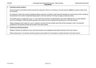 9702/36 Cambridge International AS & A Level – Mark Scheme
PUBLISHED
October/November 2021
© UCLES 2021 Page 4 of 10
6 Calculation specific guidance
Correct answers to calculations should be given full credit even if there is no working or incorrect working, unless the question states ‘show
your working’.
For questions in which the number of significant figures required is not stated, credit should be awarded for correct answers when rounded by
the examiner to the number of significant figures given in the mark scheme. This may not apply to measured values.
For answers given in standard form (e.g. a × 10n) in which the convention of restricting the value of the coefficient (a) to a value between 1
and 10 is not followed, credit may still be awarded if the answer can be converted to the answer given in the mark scheme.
Unless a separate mark is given for a unit, a missing or incorrect unit will normally mean that the final calculation mark is not awarded.
Exceptions to this general principle will be noted in the mark scheme.
7 Guidance for chemical equations
Multiples / fractions of coefficients used in chemical equations are acceptable unless stated otherwise in the mark scheme.
State symbols given in an equation should be ignored unless asked for in the question or stated otherwise in the mark scheme.
 