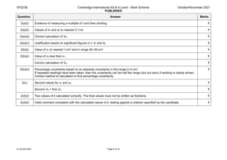 9702/36 Cambridge International AS & A Level – Mark Scheme
PUBLISHED
October/November 2021
© UCLES 2021 Page 8 of 10
Question Answer Marks
2(a)(i) Evidence of measuring a multiple of t and then dividing. 1
2(a)(ii) Values of d1 and d2 to nearest 0.1cm. 1
2(a)(iii) Correct calculation of VR. 1
2(a)(iv) Justification based on significant figures in t, d1 and d2. 1
2(b)(i) Value of x1 to nearest 1 cm3 and in range 45–55 cm3. 1
2(b)(ii) Value of x2 less than x1. 1
Correct calculation of VA. 1
2(b)(iii) Percentage uncertainty based on an absolute uncertainty in the range 2–4 cm3.
If repeated readings have been taken, then the uncertainty can be half the range (but not zero) if working is clearly shown.
Correct method of calculation to find percentage uncertainty.
1
2(c) Second values for x1 and x2. 1
Second VA > first VA. 1
2(d)(i) Two values of k calculated correctly. The final values must not be written as fractions. 1
2(d)(ii) Valid comment consistent with the calculated values of k, testing against a criterion specified by the candidate. 1
 