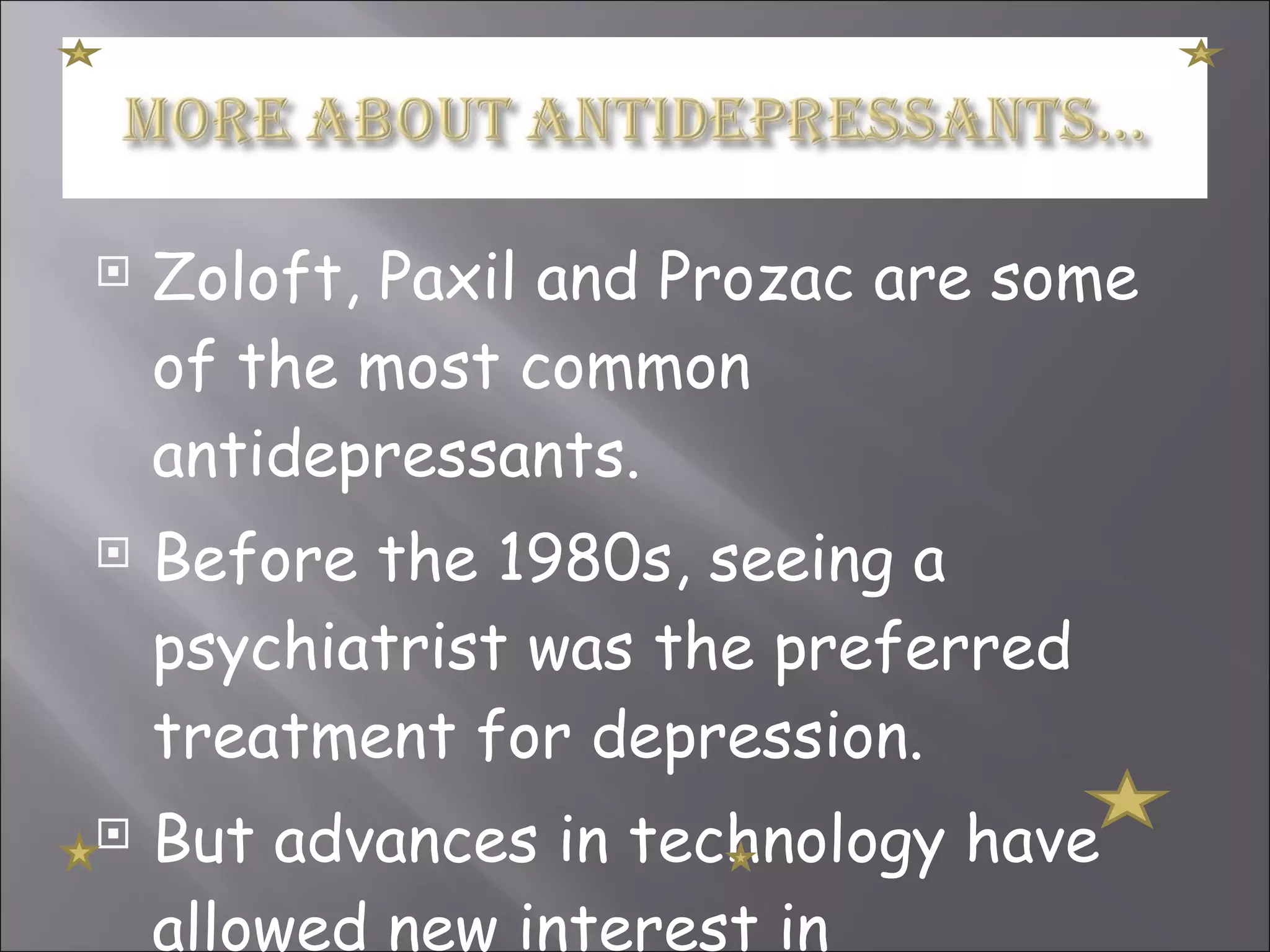 Zoloft, Paxil and Prozac are some of the most common antidepressants. Before the 1980s, seeing a psychiatrist was the preferred treatment for depression. But advances in technology have allowed new interest in antidepressants.  