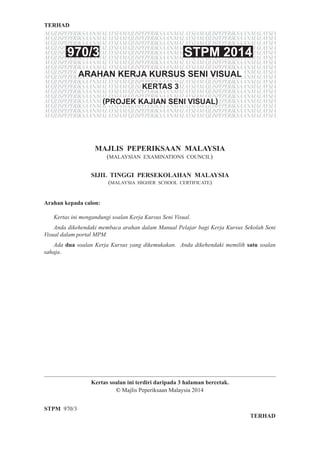 TERHAD
STPM 970/3
Kertas soalan ini terdiri daripada 3 halaman bercetak.
© Majlis Peperiksaan Malaysia 2014
TERHAD
MAJLIS PEPERIKSAAN MALAYSIA
(MALAYSIAN EXAMINATIONS COUNCIL)
SIJIL TINGGI PERSEKOLAHAN MALAYSIA
(MALAYSIA HIGHER SCHOOL CERTIFICATE)
MAJLISPEPERIKSAANMALAYSIAMAJLISPEPERIKSAANMALAYSIAMAJLISPEPERIKSAANMALAYSIA
MAJLISPEPERIKSAANMALAYSIAMAJLISPEPERIKSAANMALAYSIAMAJLISPEPERIKSAANMALAYSIA
MAJLISPEPERIKSAANMALAYSIAMAJLISPEPERIKSAANMALAYSIAMAJLISPEPERIKSAANMALAYSIA
MAJLISPEPERIKSAANMALAYSIAMAJLISPEPERIKSAANMALAYSIAMAJLISPEPERIKSAANMALAYSIA
MAJLISPEPERIKSAANMALAYSIAMAJLISPEPERIKSAANMALAYSIAMAJLISPEPERIKSAANMALAYSIA
MAJLISPEPERIKSAANMALAYSIAMAJLISPEPERIKSAANMALAYSIAMAJLISPEPERIKSAANMALAYSIA
MAJLISPEPERIKSAANMALAYSIAMAJLISPEPERIKSAANMALAYSIAMAJLISPEPERIKSAANMALAYSIA
MAJLISPEPERIKSAANMALAYSIAMAJLISPEPERIKSAANMALAYSIAMAJLISPEPERIKSAANMALAYSIA
MAJLISPEPERIKSAANMALAYSIAMAJLISPEPERIKSAANMALAYSIAMAJLISPEPERIKSAANMALAYSIA
MAJLISPEPERIKSAANMALAYSIAMAJLISPEPERIKSAANMALAYSIAMAJLISPEPERIKSAANMALAYSIA
MAJLISPEPERIKSAANMALAYSIAMAJLISPEPERIKSAANMALAYSIAMAJLISPEPERIKSAANMALAYSIA
MAJLISPEPERIKSAANMALAYSIAMAJLISPEPERIKSAANMALAYSIAMAJLISPEPERIKSAANMALAYSIA
MAJLISPEPERIKSAANMALAYSIAMAJLISPEPERIKSAANMALAYSIAMAJLISPEPERIKSAANMALAYSIA
MAJLISPEPERIKSAANMALAYSIAMAJLISPEPERIKSAANMALAYSIAMAJLISPEPERIKSAANMALAYSIA
MAJLISPEPERIKSAANMALAYSIAMAJLISPEPERIKSAANMALAYSIAMAJLISPEPERIKSAANMALAYSIA
MAJLISPEPERIKSAANMALAYSIAMAJLISPEPERIKSAANMALAYSIAMAJLISPEPERIKSAANMALAYSIA
MAJLISPEPERIKSAANMALAYSIAMAJLISPEPERIKSAANMALAYSIAMAJLISPEPERIKSAANMALAYSIA
MAJLISPEPERIKSAANMALAYSIAMAJLISPEPERIKSAANMALAYSIAMAJLISPEPERIKSAANMALAYSIA
ARAHAN KERJA KURSUS SENI VISUAL
970/3 STPM 2014
KERTAS 3
(PROJEK KAJIAN SENI VISUAL)
Arahan kepada calon:
	 Kertas ini mengandungi soalan Kerja Kursus Seni Visual.
	 Anda dikehendaki membaca arahan dalam Manual Pelajar bagi Kerja Kursus Sekolah Seni
Visual dalam portal MPM.
	 Ada dua soalan Kerja Kursus yang dikemukakan. Anda dikehendaki memilih satu soalan
sahaja.
 
