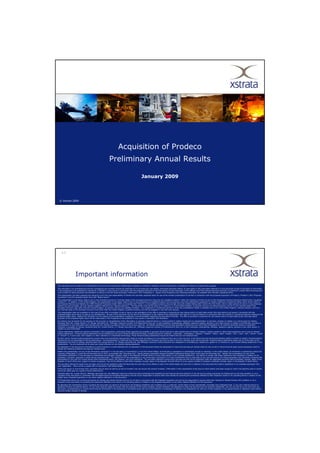 Acquisition of Prodeco
                                                                 Preliminary Annual Results

                                                                                                           January 2009



  © Xstrata 2009




     p.2




                      Important information
This document and its contents are confidential and may not be reproduced, redistributed or passed on, directly or indirectly, to any other person or published, in whole or in part for any purpose.
This document is an advertisement and not a prospectus and investors should not subscribe for or purchase any new shares, provisional allotment letters, nil paid rights or fully paid rights referred to in this document except on the basis of information
in the prospectus to be published by Xstrata plc (“Xstrata”) in due course in connection with the proposed admission of the new shares (nil and fully paid), to the Official List of the Financial Services Authority, to trading on London Stock Exchange plc's
main market for listed securities and admission to listing on the SIX Swiss Exchange (“Admission”) (the “Prospectus”). Copies of the Prospectus will, following publication, be available from Xstrata's registered office.
This presentation has been prepared and issued by and is the sole responsibility of Xstrata and has been prepared solely for use at the investor presentation to be held in connection with the proposed acquisition of Prodeco (“Prodeco”) (the “Proposed
Acquisition”) and the proposed rights issue (the “Rights Issue”).
This presentation is only being made to and is only directed at persons in member states of the European Economic Area who are “qualified investors” within the meaning of Article 2(1)(e) of the Prospectus Directive (Directive 2003/71/EC) (“qualified
investors”). In addition, in the United Kingdom, this presentation is only being made to and is only directed at (a) qualified investors who are persons who have professional experience in matters relating to investments falling within Article 19(5) of
the Financial Services and Markets Act 2000 (Financial Promotion) Order 2005, as amended (the “Order”), or (b) qualified investors who are high net worth entities falling within Article 49 of the Order, and (c) other persons to whom it may otherwise
lawfully be communicated, (all such persons together referred to as “relevant persons”). This document must not be acted on or relied on (i) in the United Kingdom, by persons who are not relevant persons, and (ii) in any member state of the
European Economic Area other than the United Kingdom, by persons who are not qualified investors. Any investment or investment activity to which this presentation relates is available only to (i) in the Untied Kingdom, relevant persons, and (ii) in
any member state of the European Economic Area other than the United Kingdom, qualified investors, and will be engaged in only with such persons.
This presentation does not constitute or form part of any offer or invitation to sell or issue, or any solicitation of any offer to purchase or subscribe for new shares and/or nil paid rights and/or fully paid rights to be issued in connection with the
proposed Rights Issue and/or to take up any entitlements. No part of this document nor the fact of its distribution or the making of the presentation form part of or may be relied on in connection with any contract or investment decision relating to the
proposed Rights Issue. Neither this document nor the making of the presentation constitutes a recommendation regarding any securities of Xstrata. The offer to purchase or subscribe for new shares and/or nil paid rights and/or fully paid rights
pursuant to the proposed Rights Issue will be made solely in the Prospectus to be published in due course in connection with Admission.
No reliance may be placed for any purpose on the accuracy or completeness of the information or opinions contained herein or communicated in relation hereto and no representation or warranty, express or implied, is or will be given by Xstrata,
Deutsche Bank AG, London Branch, J.P. Morgan Securities Ltd., JPMorgan Cazenove Limited, N M Rothschild & Sons Ltd. or their subsidiary undertakings, affiliates, respective agents, advisers or any other person in relation to the fairness, accuracy or
completeness of such information and opinions and any reliance you place on them will be at your sole risk. No liability whatsoever for any loss howsoever arising from any use of this presentation or its contents otherwise arising in connection
therewith is accepted by Xstrata, Deutsche Bank AG, London Branch, J.P. Morgan Securities Ltd., JPMorgan Cazenove Limited, N M Rothschild & Sons Ltd. or their subsidiary undertakings, affiliates, respective agents, advisers or any other person in
relation to such information.
Certain statements, beliefs and opinions contained in this presentation, particularly those regarding the possible or assumed future financial or other performance of Xstrata, Prodeco, industry growth or other trend projections are or may be forward
looking statements. Forward-looking statements can be identified by the use of forward-looking terminology, including the terms “believes”, “estimates”, “anticipates”, “expects”, “intends”, “plans”, “goal”, “target”, “aim”, “may”, “will”, “would”, “could”
or “should” or, in each case, their negative or other variations or comparable terminology. These forward-looking statements include all matters that are not historical facts.
By their nature, forward-looking statements involve risks and uncertainties because they relate to events and depend on circumstances that may or may not occur in the future and may be beyond Xstrata’s ability to control or predict. Forward-looking
statements are not guarantees of future performance. No representation is made that any of these statements or forecasts will come to pass or that any forecast result will be achieved. Forward-looking statements speak only as at the date of this
presentation and each of Xstrata, Deutsche Bank AG, London Branch, J.P. Morgan Securities Ltd. and JPMorgan Cazenove Limited disclaims any obligations or undertaking to release any update of, or revisions to, any forward-looking statements in this
presentation. You are cautioned not to place any undue influence on any forward-looking statement.
No statement in this document is intended as a profit forecast or a profit estimate and no statement in this document should be interpreted to mean that earnings per Xstrata share for the current or future financial years would necessarily match or
exceed the historical published earnings per Xstrata share.
Neither this presentation nor any of the information contained in it may be taken or transmitted in or into the United States, its territories or possessions or distributed, directly or indirectly, in the United States, its territories or possessions (within the
meaning of Regulation S under the US Securities Act of 1933, as amended (the “Securities Act”) Saved persons reasonably believed Qualified Institutional Buyers (Rule 144A under the Securities Act). Neither this presentation nor any of the
information contained in it may be taken or transmitted into Australia, Canada, Japan or the Republic of South Africa or to any other person in any of those jurisdictions. Any failure to comply with these restrictions may constitute a violation of US,
Australian, Canadian, Japanese or South African securities laws. The distribution of this presentation or any information contained in it in other jurisdictions may be restricted by law, and any person into whose possession any document containing this
presentation or any part of it comes should inform themselves about, and observe, any such restrictions. The securities referred to herein have not been and will not be registered under the applicable securities laws of Australia, Canada, Japan or the
Republic of South Africa and, subject to certain exceptions, may not be offered or sold within Australia, Canada, Japan or the Republic of South Africa or to any person resident or located in Australia, Canada, Japan or the Republic of South Africa.
The securities referred to herein have not been and will not be registered under the Securities Act and may not be offered or sold in the United States (as such term is defined in the Securities Act) absent registration or an available exemption from
such registration. There will be no public offer of securities in the United States.
Prices and values of, and income from, securities may go down as well as up and an investor may not recover the amount invested. Information in this presentation of the price at which shares have been bought or sold in the past/the yield on shares
cannot be relied upon as a guide to future performance.
Deutsche Bank AG, London Branch, JPMorgan Securities Ltd. and JPMorgan Cazenove Limited are each authorised and regulated by the Financial Services Authority in the UK and are acting exclusively for Xstrata and no one else (whether or not a
recipient of this document) in connection with the Rights Issue and Proposed Acquisition and will not be responsible to anyone other than Xstrata for providing the protections afforded to their respective clients or for providing advice in relation to the
Rights Issue, Proposed Acquisition or any other matters referred to in this document.
N M Rothschild & Sons Ltd. is acting exclusively for Xstrata and Xstrata Schweiz AG and no one else in connection with the Proposed Acquisition and will not be responsible to anyone other than Xstrata [or Xstrata Schweiz AG] (whether or not a
recipient of this document) for providing the protections afforded to its clients or for providing advice in relation to the Proposed Acquisition or any other matters referred to in this document.
By attending the presentation and/or accepting this document you agree to be bound by the foregoing limitations and conditions and, in particular, will be taken to have represented, warranted and undertaken that: (i) you are a relevant person or
Qualified Investor (as defined above); (ii) you have read and agree to comply with the contents of this notice including, without limitation, the obligation to keep this document and its contents confidential; and (iii) you will not at any time have any
discussion, correspondence or contact concerning the information in this document or the Rights Issue with any of the directors of employees of Xstrata or its subsidiaries nor with any of their suppliers, or any governmental or regulatory body without
the prior written consent of Xstrata.
 