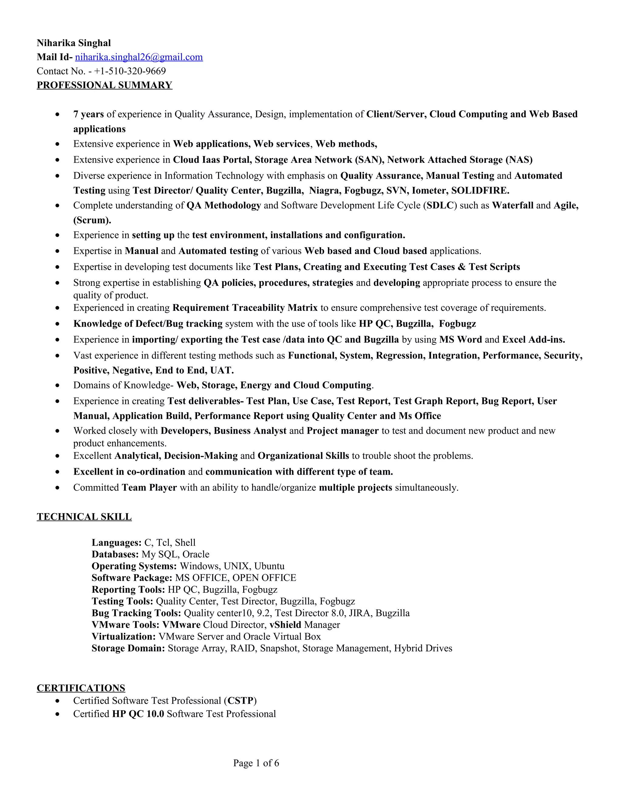 Niharika Singhal 
Mail Id- niharika.singhal26@gmail.com 
Contact No. - +1-510-320-9669 
PROFESSIONAL SUMMARY 
· 7 years of experience in Quality Assurance, Design, implementation of Client/Server, Cloud Computing and Web Based 
applications 
· Extensive experience in Web applications, Web services, Web methods, 
· Extensive experience in Cloud Iaas Portal, Storage Area Network (SAN), Network Attached Storage (NAS) 
· Diverse experience in Information Technology with emphasis on Quality Assurance, Manual Testing and Automated 
Testing using Test Director/ Quality Center, Bugzilla, Niagra, Fogbugz, SVN, Iometer, SOLIDFIRE. 
· Complete understanding of QA Methodology and Software Development Life Cycle (SDLC) such as Waterfall and Agile, 
(Scrum). 
· Experience in setting up the test environment, installations and configuration. 
· Expertise in Manual and Automated testing of various Web based and Cloud based applications. 
· Expertise in developing test documents like Test Plans, Creating and Executing Test Cases & Test Scripts 
· Strong expertise in establishing QA policies, procedures, strategies and developing appropriate process to ensure the 
quality of product. 
· Experienced in creating Requirement Traceability Matrix to ensure comprehensive test coverage of requirements. 
· Knowledge of Defect/Bug tracking system with the use of tools like HP QC, Bugzilla, Fogbugz 
· Experience in importing/ exporting the Test case /data into QC and Bugzilla by using MS Word and Excel Add-ins. 
· Vast experience in different testing methods such as Functional, System, Regression, Integration, Performance, Security, 
Positive, Negative, End to End, UAT. 
· Domains of Knowledge- Web, Storage, Energy and Cloud Computing. 
· Experience in creating Test deliverables- Test Plan, Use Case, Test Report, Test Graph Report, Bug Report, User 
Manual, Application Build, Performance Report using Quality Center and Ms Office 
· Worked closely with Developers, Business Analyst and Project manager to test and document new product and new 
product enhancements. 
· Excellent Analytical, Decision-Making and Organizational Skills to trouble shoot the problems. 
· Excellent in co-ordination and communication with different type of team. 
· Committed Team Player with an ability to handle/organize multiple projects simultaneously. 
TECHNICAL SKILL 
Languages: C, Tcl, Shell 
Databases: My SQL, Oracle 
Operating Systems: Windows, UNIX, Ubuntu 
Software Package: MS OFFICE, OPEN OFFICE 
Reporting Tools: HP QC, Bugzilla, Fogbugz 
Testing Tools: Quality Center, Test Director, Bugzilla, Fogbugz 
Bug Tracking Tools: Quality center10, 9.2, Test Director 8.0, JIRA, Bugzilla 
VMware Tools: VMware Cloud Director, vShield Manager 
Virtualization: VMware Server and Oracle Virtual Box 
Storage Domain: Storage Array, RAID, Snapshot, Storage Management, Hybrid Drives 
CERTIFICATIONS 
· Certified Software Test Professional (CSTP) 
· Certified HP QC 10.0 Software Test Professional 
Page 1 of 6 
 
