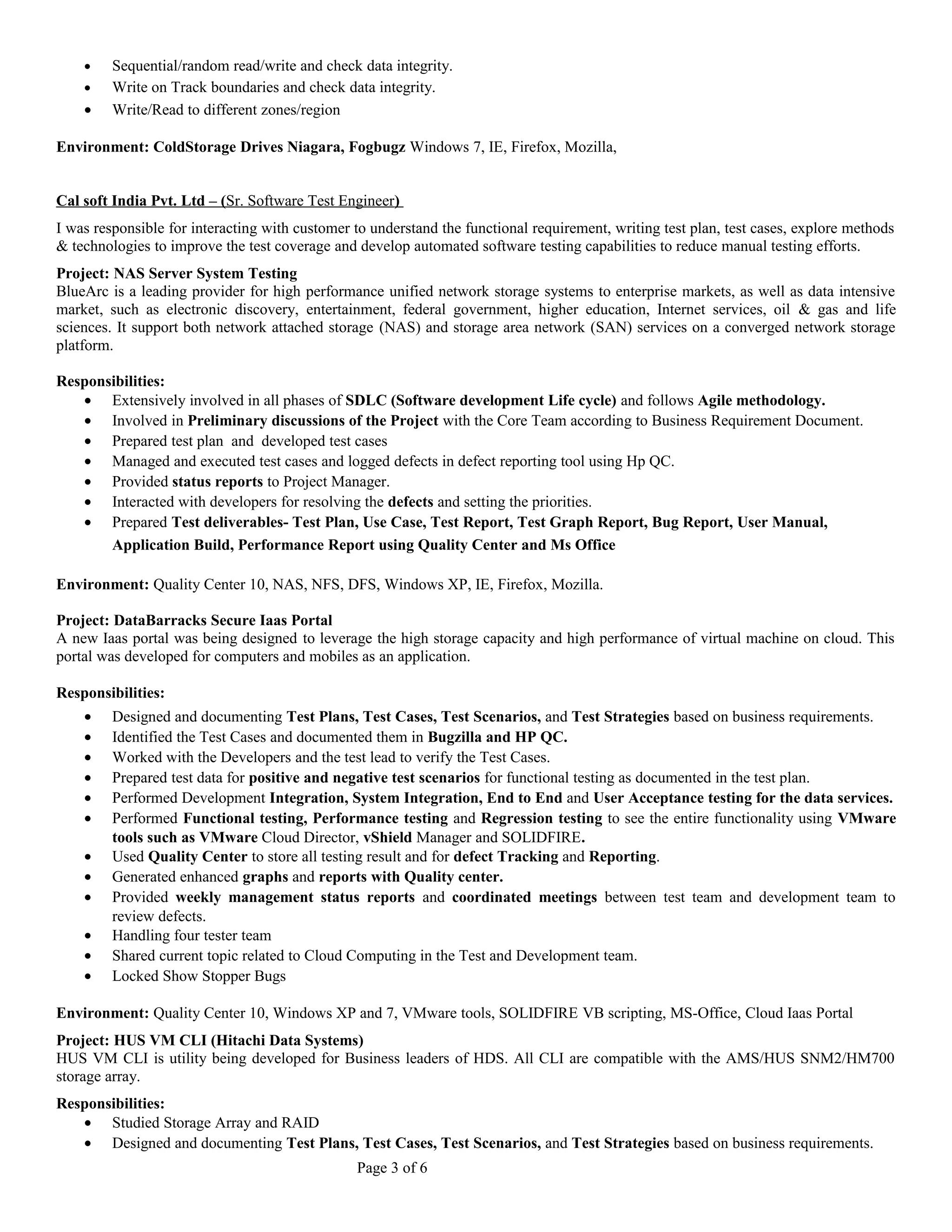 · Sequential/random read/write and check data integrity. 
· Write on Track boundaries and check data integrity. 
· Write/Read to different zones/region 
Environment: ColdStorage Drives Niagara, Fogbugz Windows 7, IE, Firefox, Mozilla, 
Cal soft India Pvt. Ltd – ( Sr. Software Test Engineer ) 
I was responsible for interacting with customer to understand the functional requirement, writing test plan, test cases, explore methods 
& technologies to improve the test coverage and develop automated software testing capabilities to reduce manual testing efforts. 
Project: NAS Server System Testing 
BlueArc is a leading provider for high performance unified network storage systems to enterprise markets, as well as data intensive 
market, such as electronic discovery, entertainment, federal government, higher education, Internet services, oil & gas and life 
sciences. It support both network attached storage (NAS) and storage area network (SAN) services on a converged network storage 
platform. 
Responsibilities: 
· Extensively involved in all phases of SDLC (Software development Life cycle) and follows Agile methodology. 
· Involved in Preliminary discussions of the Project with the Core Team according to Business Requirement Document. 
· Prepared test plan and developed test cases 
· Managed and executed test cases and logged defects in defect reporting tool using Hp QC. 
· Provided status reports to Project Manager. 
· Interacted with developers for resolving the defects and setting the priorities. 
· Prepared Test deliverables- Test Plan, Use Case, Test Report, Test Graph Report, Bug Report, User Manual, 
Application Build, Performance Report using Quality Center and Ms Office 
Environment: Quality Center 10, NAS, NFS, DFS, Windows XP, IE, Firefox, Mozilla. 
Project: DataBarracks Secure Iaas Portal 
A new Iaas portal was being designed to leverage the high storage capacity and high performance of virtual machine on cloud. This 
portal was developed for computers and mobiles as an application. 
Responsibilities: 
· Designed and documenting Test Plans, Test Cases, Test Scenarios, and Test Strategies based on business requirements. 
· Identified the Test Cases and documented them in Bugzilla and HP QC. 
· Worked with the Developers and the test lead to verify the Test Cases. 
· Prepared test data for positive and negative test scenarios for functional testing as documented in the test plan. 
· Performed Development Integration, System Integration, End to End and User Acceptance testing for the data services. 
· Performed Functional testing, Performance testing and Regression testing to see the entire functionality using VMware 
tools such as VMware Cloud Director, vShield Manager and SOLIDFIRE. 
· Used Quality Center to store all testing result and for defect Tracking and Reporting. 
· Generated enhanced graphs and reports with Quality center. 
· Provided weekly management status reports and coordinated meetings between test team and development team to 
review defects. 
· Handling four tester team 
· Shared current topic related to Cloud Computing in the Test and Development team. 
· Locked Show Stopper Bugs 
Environment: Quality Center 10, Windows XP and 7, VMware tools, SOLIDFIRE VB scripting, MS-Office, Cloud Iaas Portal 
Project: HUS VM CLI (Hitachi Data Systems) 
HUS VM CLI is utility being developed for Business leaders of HDS. All CLI are compatible with the AMS/HUS SNM2/HM700 
storage array. 
Responsibilities: 
· Studied Storage Array and RAID 
· Designed and documenting Test Plans, Test Cases, Test Scenarios, and Test Strategies based on business requirements. 
Page 3 of 6 
 