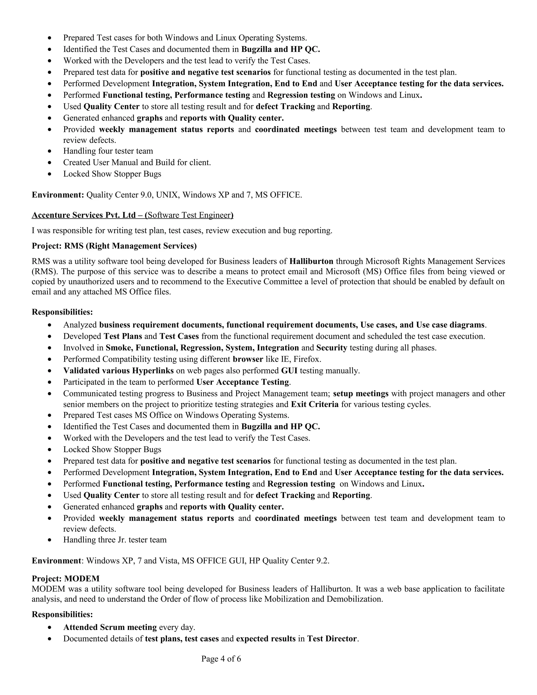 · Prepared Test cases for both Windows and Linux Operating Systems. 
· Identified the Test Cases and documented them in Bugzilla and HP QC. 
· Worked with the Developers and the test lead to verify the Test Cases. 
· Prepared test data for positive and negative test scenarios for functional testing as documented in the test plan. 
· Performed Development Integration, System Integration, End to End and User Acceptance testing for the data services. 
· Performed Functional testing, Performance testing and Regression testing on Windows and Linux. 
· Used Quality Center to store all testing result and for defect Tracking and Reporting. 
· Generated enhanced graphs and reports with Quality center. 
· Provided weekly management status reports and coordinated meetings between test team and development team to 
review defects. 
· Handling four tester team 
· Created User Manual and Build for client. 
· Locked Show Stopper Bugs 
Environment: Quality Center 9.0, UNIX, Windows XP and 7, MS OFFICE. 
Accenture Services Pvt. Ltd – ( Software Test Engineer ) 
I was responsible for writing test plan, test cases, review execution and bug reporting. 
Project: RMS (Right Management Services) 
RMS was a utility software tool being developed for Business leaders of Halliburton through Microsoft Rights Management Services 
(RMS). The purpose of this service was to describe a means to protect email and Microsoft (MS) Office files from being viewed or 
copied by unauthorized users and to recommend to the Executive Committee a level of protection that should be enabled by default on 
email and any attached MS Office files. 
Responsibilities: 
· Analyzed business requirement documents, functional requirement documents, Use cases, and Use case diagrams. 
· Developed Test Plans and Test Cases from the functional requirement document and scheduled the test case execution. 
· Involved in Smoke, Functional, Regression, System, Integration and Security testing during all phases. 
· Performed Compatibility testing using different browser like IE, Firefox. 
· Validated various Hyperlinks on web pages also performed GUI testing manually. 
· Participated in the team to performed User Acceptance Testing. 
· Communicated testing progress to Business and Project Management team; setup meetings with project managers and other 
senior members on the project to prioritize testing strategies and Exit Criteria for various testing cycles. 
· Prepared Test cases MS Office on Windows Operating Systems. 
· Identified the Test Cases and documented them in Bugzilla and HP QC. 
· Worked with the Developers and the test lead to verify the Test Cases. 
· Locked Show Stopper Bugs 
· Prepared test data for positive and negative test scenarios for functional testing as documented in the test plan. 
· Performed Development Integration, System Integration, End to End and User Acceptance testing for the data services. 
· Performed Functional testing, Performance testing and Regression testing on Windows and Linux. 
· Used Quality Center to store all testing result and for defect Tracking and Reporting. 
· Generated enhanced graphs and reports with Quality center. 
· Provided weekly management status reports and coordinated meetings between test team and development team to 
review defects. 
· Handling three Jr. tester team 
Environment: Windows XP, 7 and Vista, MS OFFICE GUI, HP Quality Center 9.2. 
Project: MODEM 
MODEM was a utility software tool being developed for Business leaders of Halliburton. It was a web base application to facilitate 
analysis, and need to understand the Order of flow of process like Mobilization and Demobilization. 
Responsibilities: 
· Attended Scrum meeting every day. 
· Documented details of test plans, test cases and expected results in Test Director. 
Page 4 of 6 
 