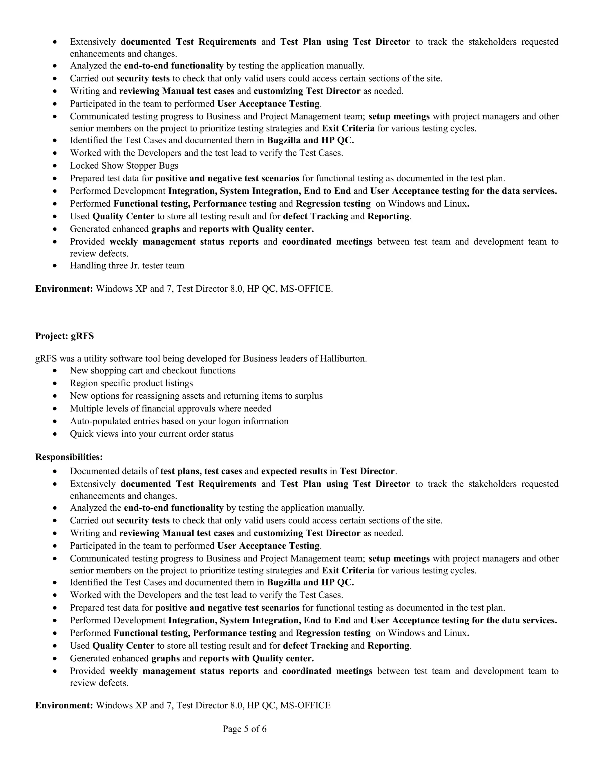 · Extensively documented Test Requirements and Test Plan using Test Director to track the stakeholders requested 
enhancements and changes. 
· Analyzed the end-to-end functionality by testing the application manually. 
· Carried out security tests to check that only valid users could access certain sections of the site. 
· Writing and reviewing Manual test cases and customizing Test Director as needed. 
· Participated in the team to performed User Acceptance Testing. 
· Communicated testing progress to Business and Project Management team; setup meetings with project managers and other 
senior members on the project to prioritize testing strategies and Exit Criteria for various testing cycles. 
· Identified the Test Cases and documented them in Bugzilla and HP QC. 
· Worked with the Developers and the test lead to verify the Test Cases. 
· Locked Show Stopper Bugs 
· Prepared test data for positive and negative test scenarios for functional testing as documented in the test plan. 
· Performed Development Integration, System Integration, End to End and User Acceptance testing for the data services. 
· Performed Functional testing, Performance testing and Regression testing on Windows and Linux. 
· Used Quality Center to store all testing result and for defect Tracking and Reporting. 
· Generated enhanced graphs and reports with Quality center. 
· Provided weekly management status reports and coordinated meetings between test team and development team to 
review defects. 
· Handling three Jr. tester team 
Environment: Windows XP and 7, Test Director 8.0, HP QC, MS-OFFICE. 
Project: gRFS 
gRFS was a utility software tool being developed for Business leaders of Halliburton. 
· New shopping cart and checkout functions 
· Region specific product listings 
· New options for reassigning assets and returning items to surplus 
· Multiple levels of financial approvals where needed 
· Auto-populated entries based on your logon information 
· Quick views into your current order status 
Responsibilities: 
· Documented details of test plans, test cases and expected results in Test Director. 
· Extensively documented Test Requirements and Test Plan using Test Director to track the stakeholders requested 
enhancements and changes. 
· Analyzed the end-to-end functionality by testing the application manually. 
· Carried out security tests to check that only valid users could access certain sections of the site. 
· Writing and reviewing Manual test cases and customizing Test Director as needed. 
· Participated in the team to performed User Acceptance Testing. 
· Communicated testing progress to Business and Project Management team; setup meetings with project managers and other 
senior members on the project to prioritize testing strategies and Exit Criteria for various testing cycles. 
· Identified the Test Cases and documented them in Bugzilla and HP QC. 
· Worked with the Developers and the test lead to verify the Test Cases. 
· Prepared test data for positive and negative test scenarios for functional testing as documented in the test plan. 
· Performed Development Integration, System Integration, End to End and User Acceptance testing for the data services. 
· Performed Functional testing, Performance testing and Regression testing on Windows and Linux. 
· Used Quality Center to store all testing result and for defect Tracking and Reporting. 
· Generated enhanced graphs and reports with Quality center. 
· Provided weekly management status reports and coordinated meetings between test team and development team to 
review defects. 
Environment: Windows XP and 7, Test Director 8.0, HP QC, MS-OFFICE 
Page 5 of 6 
 