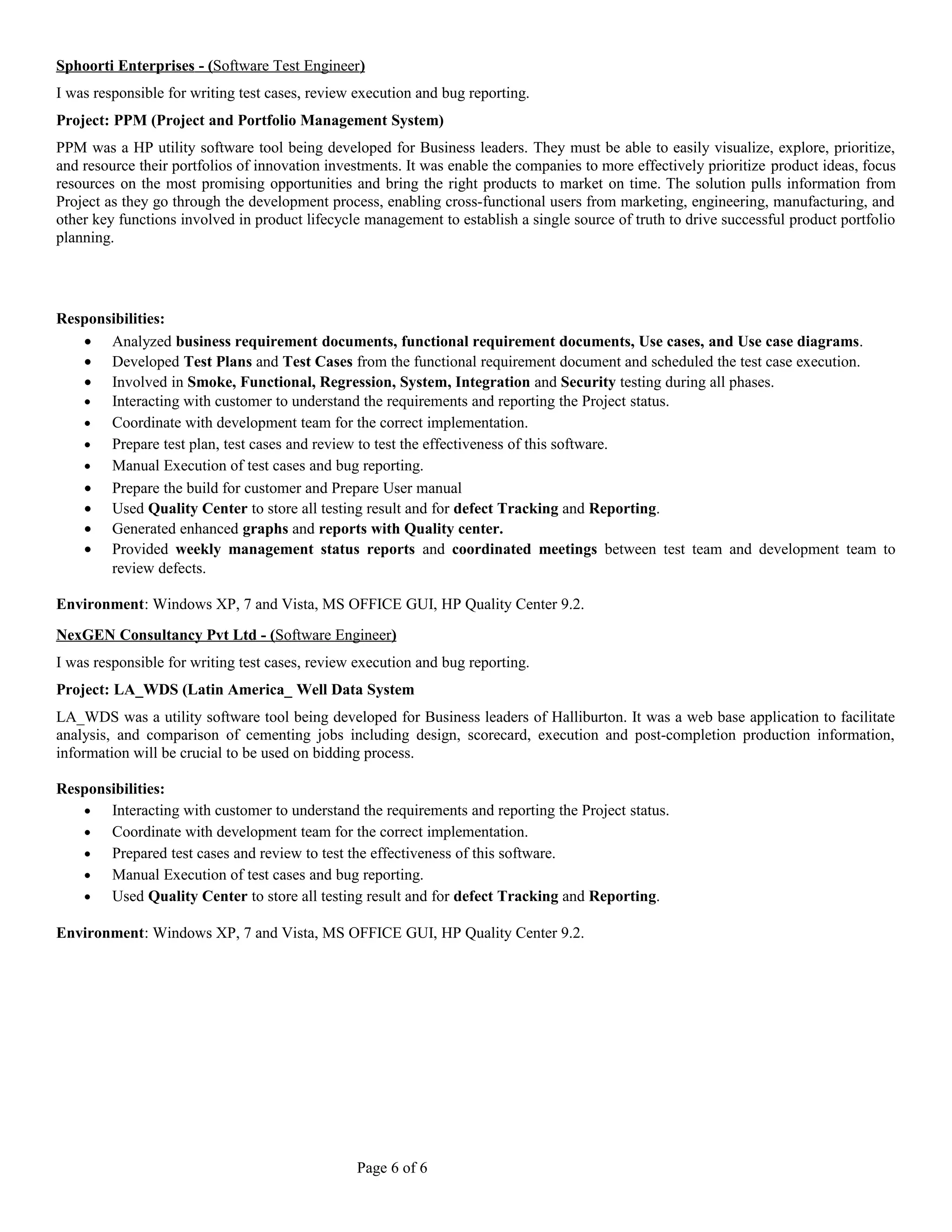 Sphoorti Enterprises - ( Software Test Engineer ) 
I was responsible for writing test cases, review execution and bug reporting. 
Project: PPM (Project and Portfolio Management System) 
PPM was a HP utility software tool being developed for Business leaders. They must be able to easily visualize, explore, prioritize, 
and resource their portfolios of innovation investments. It was enable the companies to more effectively prioritize product ideas, focus 
resources on the most promising opportunities and bring the right products to market on time. The solution pulls information from 
Project as they go through the development process, enabling cross-functional users from marketing, engineering, manufacturing, and 
other key functions involved in product lifecycle management to establish a single source of truth to drive successful product portfolio 
planning. 
Responsibilities: 
· Analyzed business requirement documents, functional requirement documents, Use cases, and Use case diagrams. 
· Developed Test Plans and Test Cases from the functional requirement document and scheduled the test case execution. 
· Involved in Smoke, Functional, Regression, System, Integration and Security testing during all phases. 
· Interacting with customer to understand the requirements and reporting the Project status. 
· Coordinate with development team for the correct implementation. 
· Prepare test plan, test cases and review to test the effectiveness of this software. 
· Manual Execution of test cases and bug reporting. 
· Prepare the build for customer and Prepare User manual 
· Used Quality Center to store all testing result and for defect Tracking and Reporting. 
· Generated enhanced graphs and reports with Quality center. 
· Provided weekly management status reports and coordinated meetings between test team and development team to 
review defects. 
Environment: Windows XP, 7 and Vista, MS OFFICE GUI, HP Quality Center 9.2. 
NexGEN Consultancy Pvt Ltd - ( Software Engineer ) 
I was responsible for writing test cases, review execution and bug reporting. 
Project: LA_WDS (Latin America_ Well Data System 
LA_WDS was a utility software tool being developed for Business leaders of Halliburton. It was a web base application to facilitate 
analysis, and comparison of cementing jobs including design, scorecard, execution and post-completion production information, 
information will be crucial to be used on bidding process. 
Responsibilities: 
· Interacting with customer to understand the requirements and reporting the Project status. 
· Coordinate with development team for the correct implementation. 
· Prepared test cases and review to test the effectiveness of this software. 
· Manual Execution of test cases and bug reporting. 
· Used Quality Center to store all testing result and for defect Tracking and Reporting. 
Environment: Windows XP, 7 and Vista, MS OFFICE GUI, HP Quality Center 9.2. 
Page 6 of 6 
 