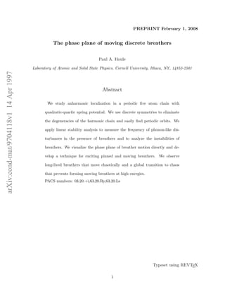 arXiv:cond-mat/9704118v114Apr1997
PREPRINT February 1, 2008
The phase plane of moving discrete breathers
Paul A. Houle
Laboratory of Atomic and Solid State Physics, Cornell University, Ithaca, NY, 14853-2501
Abstract
We study anharmonic localization in a periodic ﬁve atom chain with
quadratic-quartic spring potential. We use discrete symmetries to eliminate
the degeneracies of the harmonic chain and easily ﬁnd periodic orbits. We
apply linear stability analysis to measure the frequency of phonon-like dis-
turbances in the presence of breathers and to analyze the instabilities of
breathers. We visualize the phase plane of breather motion directly and de-
velop a technique for exciting pinned and moving breathers. We observe
long-lived breathers that move chaotically and a global transition to chaos
that prevents forming moving breathers at high energies.
PACS numbers: 03.20.+i,63.20.Ry,63.20.Ls
Typeset using REVTEX
1
 