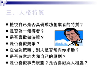 三、 人格特質 檢視自己是否具備成功創業者的特質？ 是否為一領導者？ 是否喜歡做決策？ 是否喜歡競爭？ 在做決策時，別人是否常向你求助？ 是否有意志力和自己的原則？ 是否喜歡事先規劃？是否喜歡與人相處？ 
