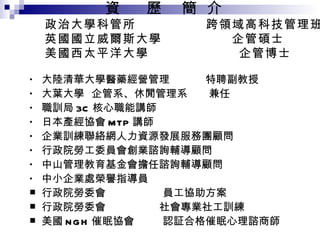 資  歷  簡  介  政治大學科管所  跨領域高科技管理班 英國國立威爾斯大學  企管碩士 美國西太平洋大學  企管博士 大陸清華大學醫藥經營管理  特聘副教授 大葉大學  企管系、休閒管理系  兼任 職訓局 3C 核心職能講師 日本產經協會 MTP 講師 企業訓練聯絡網人力資源發展服務團顧問 行政院勞工委員會創業諮詢輔導顧問 中山管理教育基金會擔任諮詢輔導顧問 中小企業處榮譽指導員 行政院勞委會  員工協助方案 行政院勞委會  社會專業社工訓練 美國 NGH 催眠協會  認証合格催眠心理諮商師 