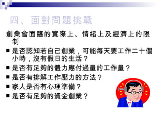 四、 面對問題挑戰 創業會面臨的實際上、情緒上及經濟上的限制 是否認知若自己創業，可能每天要工作二十個小時，沒有假日的生活？ 是否有足夠的體力應付過量的工作量？ 是否有排解工作壓力的方法？ 家人是否有心理準備？ 是否有足夠的資金創業？ 