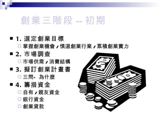 創業三階段 -- 初期 1. 選定創業目標 掌握創業機會 / 慎選創業行業 / 累積創業實力 2. 市場調查 市場供需 / 消費結構 3. 擬訂創業計畫書 三問—為什麼 4. 籌措資金 自有 / 親友資金 銀行資金 創業貸款 