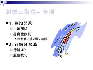 創業三階段— 後期 1. 擇期開業 一炮而紅 易賣性陳列 容易看 / 摸 / 選 / 結帳 2. 行銷 & 服務 行銷 4P 服務技巧 