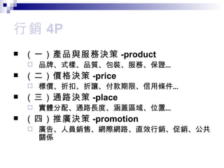行銷 4P （一） 產品與服務決策 -product 品牌 、式樣、品質、包裝、服務、保證… （二）價格 決策 -price 標價 、折扣、折讓、付款期限、信用條件… （三） 通路決策 -place 實體分配 、通路長度、涵蓋區域、位置… （四）推廣 決策 -promotion 廣告 、人員銷售、網際網路、直效行銷、促銷、公共關係 