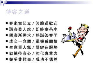 待客之道 客來當起立 / 笑臉道歡迎 請客登入席 / 即時奉茶水 問客所需求 / 熱誠答客問 成交一念間 / 掌握瞬間情 生意重人氣 / 關鍵在服務 勤練待客心 / 強化專業力 競爭非難事 / 成功不偶然 
