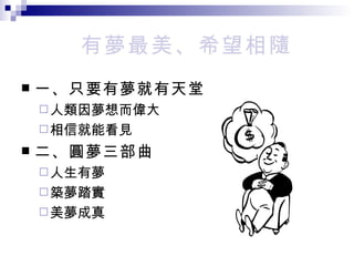 有夢最美、希望相隨 一、只要有夢就有天堂 人類因夢想而偉大 相信就能看見 二、圓夢三部曲 人生有夢 築夢踏實 美夢成真 