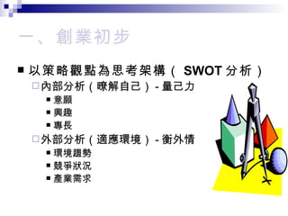一、創業初步 以策略觀點為思考架構（ SWOT 分析） 內部分析（暸解自己） - 量己力 意願 興趣 專長 外部分析（適應環境） - 衡外情 環境趨勢 競爭狀況 產業需求 
