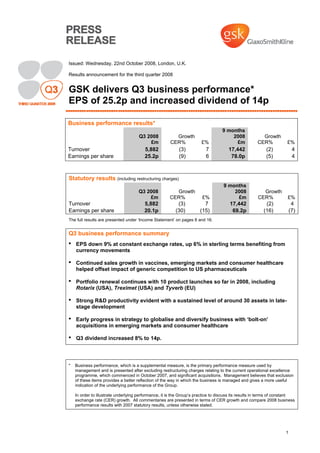 1
Issued: Wednesday, 22nd October 2008, London, U.K.
Results announcement for the third quarter 2008
GSK delivers Q3 business performance*
EPS of 25.2p and increased dividend of 14p
Business performance results*
Q3 2008 Growth
9 months
2008 Growth
£m CER% £% £m CER% £%
Turnover 5,882 (3) 7 17,442 (2) 4
Earnings per share 25.2p (9) 6 78.0p (5) 4
Statutory results (including restructuring charges)
Q3 2008 Growth
9 months
2008 Growth
£m CER% £% £m CER% £%
Turnover 5,882 (3) 7 17,442 (2) 4
Earnings per share 20.1p (30) (15) 69.2p (16) (7)
The full results are presented under ‘Income Statement’ on pages 8 and 16.
Q3 business performance summary
• EPS down 9% at constant exchange rates, up 6% in sterling terms benefiting from
currency movements
• Continued sales growth in vaccines, emerging markets and consumer healthcare
helped offset impact of generic competition to US pharmaceuticals
• Portfolio renewal continues with 10 product launches so far in 2008, including
Rotarix (USA), Treximet (USA) and Tyverb (EU)
• Strong R&D productivity evident with a sustained level of around 30 assets in late-
stage development
• Early progress in strategy to globalise and diversify business with ‘bolt-on’
acquisitions in emerging markets and consumer healthcare
• Q3 dividend increased 8% to 14p.
* Business performance, which is a supplemental measure, is the primary performance measure used by
management and is presented after excluding restructuring charges relating to the current operational excellence
programme, which commenced in October 2007, and significant acquisitions. Management believes that exclusion
of these items provides a better reflection of the way in which the business is managed and gives a more useful
indication of the underlying performance of the Group.
In order to illustrate underlying performance, it is the Group’s practice to discuss its results in terms of constant
exchange rate (CER) growth. All commentaries are presented in terms of CER growth and compare 2008 business
performance results with 2007 statutory results, unless otherwise stated.
 