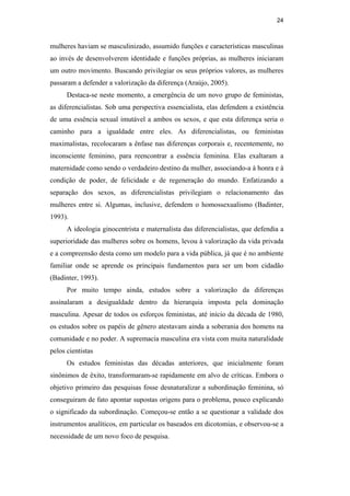 24
mulheres haviam se masculinizado, assumido funções e características masculinas
ao invés de desenvolverem identidade e funções próprias, as mulheres iniciaram
um outro movimento. Buscando privilegiar os seus próprios valores, as mulheres
passaram a defender a valorização da diferença (Araújo, 2005).
Destaca-se neste momento, a emergência de um novo grupo de feministas,
as diferencialistas. Sob uma perspectiva essencialista, elas defendem a existência
de uma essência sexual imutável a ambos os sexos, e que esta diferença seria o
caminho para a igualdade entre eles. As diferencialistas, ou feministas
maximalistas, recolocaram a ênfase nas diferenças corporais e, recentemente, no
inconsciente feminino, para reencontrar a essência feminina. Elas exaltaram a
maternidade como sendo o verdadeiro destino da mulher, associando-a à honra e à
condição de poder, de felicidade e de regeneração do mundo. Enfatizando a
separação dos sexos, as diferencialistas privilegiam o relacionamento das
mulheres entre si. Algumas, inclusive, defendem o homossexualismo (Badinter,
1993).
A ideologia ginocentrista e maternalista das diferencialistas, que defendia a
superioridade das mulheres sobre os homens, levou à valorização da vida privada
e a compreensão desta como um modelo para a vida pública, já que é no ambiente
familiar onde se aprende os principais fundamentos para ser um bom cidadão
(Badinter, 1993).
Por muito tempo ainda, estudos sobre a valorização da diferenças
assinalaram a desigualdade dentro da hierarquia imposta pela dominação
masculina. Apesar de todos os esforços feministas, até início da década de 1980,
os estudos sobre os papéis de gênero atestavam ainda a soberania dos homens na
comunidade e no poder. A supremacia masculina era vista com muita naturalidade
pelos cientistas
Os estudos feministas das décadas anteriores, que inicialmente foram
sinônimos de êxito, transformaram-se rapidamente em alvo de críticas. Embora o
objetivo primeiro das pesquisas fosse desnaturalizar a subordinação feminina, só
conseguiram de fato apontar supostas origens para o problema, pouco explicando
o significado da subordinação. Começou-se então a se questionar a validade dos
instrumentos analíticos, em particular os baseados em dicotomias, e observou-se a
necessidade de um novo foco de pesquisa.
PUC-Rio-CertificaçãoDigitalNº0510402/CA
 