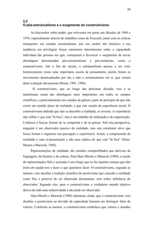 25
2.2
O pós-estruturalismo e o surgimento do construtivismo
As discussões sobre poder, que estiveram em pauta nas décadas de 1960 e
1970, especialmente através de trabalhos como de Foucault; junto com as críticas
emergentes aos estudos estruturalistas, por seu caráter não histórico e sua
tendência em privilegiar forças estruturais deterministas sobre a capacidade
individual das pessoas em agir, começaram a favorecer o surgimento de novas
abordagens denominadas pós-estruturalistas e pós-modernas, como o
construtivismo. Até o fim do século, o estruturalismo passou a ser visto
historicamente como uma importante escola de pensamento, porém foram os
movimentos desencadeados por ele, e não o estruturalismo em si, que vieram
deter a atenção das pessoas (Dosse, 1991, 1994).
O construtivismo, que ao longo das próximas décadas veio a se
transformar numa das abordagens mais importantes em todos os campos
científicos, e particularmente nos estudos de gênero, parte do princípio de que não
existe um sentido único de realidade, e que este resulta da experiência social. O
construtivismo defende que não se descobre a realidade, se inventa. A experiência
não reflete o que está “lá fora”, mas é um trabalho de ordenação e de organização.
Conhecer é buscar formas de se comportar e de se pensar. Sob esta perspectiva,
ninguém é um observador passivo da realidade, mas sim construtor ativo que
busca formar e organizar sua percepção e experiência. Assim, a compreensão da
realidade é uma re-presentação e não uma réplica do que está “lá fora” (Hare-
Mustin e Marecek, 1988).
Representações da realidade são sentidos compartilhados que derivam da
linguagem, da história e da cultura. Para Hare-Mustin e Marecek (1988), a noção
de representações fíéis e acuradas é um elogio que se faz àquelas crenças que têm
êxito em ajudar-nos a fazer o que queremos fazer. O construtivismo, segundo as
autoras, veio desafiar a tradição científica do positivismo que concebe a realidade
como fixa e possível de ser observada diretamente, sem sofrer influência do
observador. Segundo elas, para o construtivismo o verdadeiro mundo objetivo
deriva de toda uma subjetividade e não pode ser observado.
Hare-Mustin e Marecek (1988) salientam, ainda, que o construtivismo veio
desafiar o positivismo ao duvidar da capacidade humana em distinguir fatos de
valores. Conforme as autoras, o construtivismo estabelece que valores e atitudes
PUC-Rio-CertificaçãoDigitalNº0510402/CA
 
