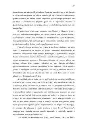 26
determinam o que são considerados fatos. O que não quer dizer que as leis formais
e teorias estão erradas ou são inúteis, mas sim que são explicações baseadas num
grupo de convenções sociais. Assim, enquanto o positivismo pergunta quais são
os fatos, o construtivismo pergunta quais são as suposições; enquanto o
positivismo pergunta quais são as respostas, o construtivismo pergunta quais são
as questões.
O positivismo tradicional, segundo Hare-Mustin e Marecek (1988),
considera a ciência um exemplo do uso correto da razão, dos métodos neutros e
dos benefícios sociais e seus resultados. O construtivismo e o pós-modernismo,
mais genericamente, vêm defender, que o conhecimento científico, como outros
conhecimentos, não é desinteressado ou politicamente neutro.
Estas abordagens pós-modernas e pós-estruturalistas, ajudaram, nos anos
1980, a problematizar os estudos de gênero, apontando principalmente as
influências socioculturais sobre teorias e mensurações, e questionando a relação
binária entre natureza e cultura. Recorrendo a trabalhos etnográficos, os cientistas
sociais começaram a pontuar as diferenças existentes entre sexo e gênero nas
diversas culturas. Estes estudos, realizados nas mais diversas sociedades,
permitiam evidenciar a extrema variabilidade de uma sociedade a outra, inclusive
quanto às atribuições sociais e psicológicas de cada sexo, e permitiam observar a
efemeridade das fronteiras estabelecidas entre os sexos, bem como os meios
educativos e de repressão envolvidos.
A fragilidade que se impõe entre o sexo biológico e o sexo social pôde ser
observado, por exemplo, nos relatos de Mead (1949) sobre os índios do Oeste da
América do Norte, os berdaches, e sobre os inuit. Na sociedade dos berdaches,
homens e mulheres se travestem e adotam as posturas e atividades do sexo oposto,
relacionando-se inclusive sexualmente com indivíduos que assumem um sexo
oposto ao seu, seja ele fisicamente homem ou mulher. Já dentre os inuit, as
crianças ao nascerem recebem uma “alma-nome”, isto é, são apadrinhadas por
uma ou mais almas. Acredita-se que as crianças revivam estas pessoas, tendo
assim que assumir o gênero destas, independente do seu próprio sexo biológico.
As crianças são educadas e criadas conforme o sexo de sua “alma-nome”,
mudando esta situação somente quando alcançada a puberdade, devido à
necessidade de procriação e casamento.
Os estudos de Evans-Pritchard (1951, apud Journet, 2002) na África
PUC-Rio-CertificaçãoDigitalNº0510402/CA
 