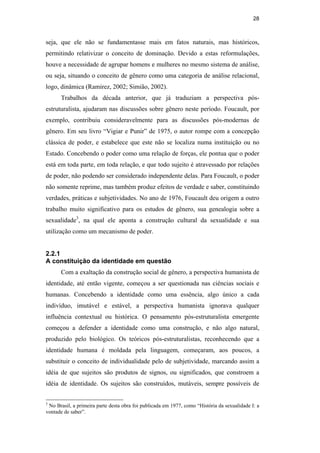 28
seja, que ele não se fundamentasse mais em fatos naturais, mas históricos,
permitindo relativizar o conceito de dominação. Devido a estas reformulações,
houve a necessidade de agrupar homens e mulheres no mesmo sistema de análise,
ou seja, situando o conceito de gênero como uma categoria de análise relacional,
logo, dinâmica (Ramirez, 2002; Simião, 2002).
Trabalhos da década anterior, que já traduziam a perspectiva pós-
estruturalista, ajudaram nas discussões sobre gênero neste período. Foucault, por
exemplo, contribuiu consideravelmente para as discussões pós-modernas de
gênero. Em seu livro “Vigiar e Punir” de 1975, o autor rompe com a concepção
clássica de poder, e estabelece que este não se localiza numa instituição ou no
Estado. Concebendo o poder como uma relação de forças, ele pontua que o poder
está em toda parte, em toda relação, e que todo sujeito é atravessado por relações
de poder, não podendo ser considerado independente delas. Para Foucault, o poder
não somente reprime, mas também produz efeitos de verdade e saber, constituindo
verdades, práticas e subjetividades. No ano de 1976, Foucault deu origem a outro
trabalho muito significativo para os estudos de gênero, sua genealogia sobre a
sexualidade3
, na qual ele aponta a construção cultural da sexualidade e sua
utilização como um mecanismo de poder.
2.2.1
A constituição da identidade em questão
Com a exaltação da construção social de gênero, a perspectiva humanista de
identidade, até então vigente, começou a ser questionada nas ciências sociais e
humanas. Concebendo a identidade como uma essência, algo único a cada
indivíduo, imutável e estável, a perspectiva humanista ignorava qualquer
influência contextual ou histórica. O pensamento pós-estruturalista emergente
começou a defender a identidade como uma construção, e não algo natural,
produzido pelo biológico. Os teóricos pós-estruturalistas, reconhecendo que a
identidade humana é moldada pela linguagem, começaram, aos poucos, a
substituir o conceito de individualidade pelo de subjetividade, marcando assim a
idéia de que sujeitos são produtos de signos, ou significados, que constroem a
idéia de identidade. Os sujeitos são construídos, mutáveis, sempre possíveis de
3
No Brasil, a primeira parte desta obra foi publicada em 1977, como “História da sexualidade I: a
vontade de saber”.
PUC-Rio-CertificaçãoDigitalNº0510402/CA
 