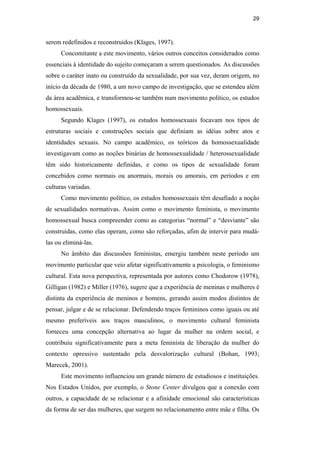 29
serem redefinidos e reconstruídos (Klages, 1997).
Concomitante a este movimento, vários outros conceitos considerados como
essenciais à identidade do sujeito começaram a serem questionados. As discussões
sobre o caráter inato ou construído da sexualidade, por sua vez, deram origem, no
início da década de 1980, a um novo campo de investigação, que se estendeu além
da área acadêmica, e transformou-se também num movimento político, os estudos
homossexuais.
Segundo Klages (1997), os estudos homossexuais focavam nos tipos de
estruturas sociais e construções sociais que definiam as idéias sobre atos e
identidades sexuais. No campo acadêmico, os teóricos da homossexualidade
investigavam como as noções binárias de homossexualidade / heterossexualidade
têm sido historicamente definidas, e como os tipos de sexualidade foram
concebidos como normais ou anormais, morais ou amorais, em períodos e em
culturas variadas.
Como movimento político, os estudos homossexuais têm desafiado a noção
de sexualidades normativas. Assim como o movimento feminista, o movimento
homossexual busca compreender como as categorias “normal” e “desviante” são
construídas, como elas operam, como são reforçadas, afim de intervir para mudá-
las ou eliminá-las.
No âmbito das discussões feministas, emergiu também neste período um
movimento particular que veio afetar significativamente a psicologia, o feminismo
cultural. Esta nova perspectiva, representada por autores como Chodorow (1978),
Gilligan (1982) e Miller (1976), sugere que a experiência de meninas e mulheres é
distinta da experiência de meninos e homens, gerando assim modos distintos de
pensar, julgar e de se relacionar. Defendendo traços femininos como iguais ou até
mesmo preferíveis aos traços masculinos, o movimento cultural feminista
forneceu uma concepção alternativa ao lugar da mulher na ordem social, e
contribuiu significativamente para a meta feminista de liberação da mulher do
contexto opressivo sustentado pela desvalorização cultural (Bohan, 1993;
Marecek, 2001).
Este movimento influenciou um grande número de estudiosos e instituições.
Nos Estados Unidos, por exemplo, o Stone Center divulgou que a conexão com
outros, a capacidade de se relacionar e a afinidade emocional são características
da forma de ser das mulheres, que surgem no relacionamento entre mãe e filha. Os
PUC-Rio-CertificaçãoDigitalNº0510402/CA
 