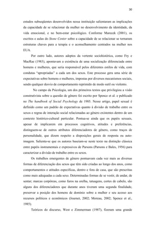 30
estudos subseqüentes desenvolvidos nessa instituição salientaram as implicações
da capacidade de se relacionar da mulher no desenvolvimento da identidade, da
vida emocional, e no bem-estar psicológico. Conforme Marecek (2001), os
escritos e aulas do Stone Center sobre a capacidade de se relacionar se tornaram
estruturas chaves para a terapia e o aconselhamento centrados na mulher nos
EUA.
Por outro lado, autores adeptos da vertente sociohistórica, como Fry e
MacRae (1983), apontavam a existência de uma socialização diferenciada entre
homens e mulheres, que seria responsável pelos diferentes estilos de vida, com
condutas “apropriadas” a cada um dos sexos. Este processo gera uma série de
expectativas sobre homens e mulheres, impostas por diversos mecanismos sociais,
sendo qualquer desvio de comportamento reprimido de modo sutil ou violento.
No campo da Psicologia, um dos primeiros textos que privilegiou a visão
construtivista sobre a questão de gênero foi escrito por Spence et al. e publicado
no The handbook of Social Psychology de 1985. Nesse artigo, papel sexual é
definido como um padrão de expectativas quanto à divisão de trabalho entre os
sexos e regras de interação social relacionadas ao gênero existentes dentro de um
contexto histórico-cultural particular. Pontua-se ainda que os papéis sexuais,
apesar de implicarem em processos cognitivos, atitudes e preferências,
distinguem-se de outros atributos diferenciadores de gênero, como traços de
personalidade, que dizem respeito a disposições gerais de resposta ou auto-
imagem. Salienta-se que os autores baseiam-se neste texto na distinção clássica
entre papéis instrumentais e expressivos de Parsons (Parsons e Bales, 1956) para
caracterizar a divisão de trabalho entre os sexos.
Os trabalhos emergentes de gênero pontuavam cada vez mais as diversas
formas de diferenciação dos sexos que têm sido criadas ao longo dos anos, como
comportamentos e atitudes específicas, dentro e fora de casa, que são prescritas
como mais adequadas a cada sexo. Determinadas formas de se vestir, de andar, de
sentar; marcas corpóreas, como furos na orelha, tatuagens, cortes de cabelo, são
alguns dos diferenciadores que durante anos tiveram uma segunda finalidade,
preservar a posição dos homens de domínio sobre a mulher e seu acesso aos
recursos políticos e econômicos (Journet, 2002; Moreau, 2002; Spence et al.,
1985).
Teóricos do discurso, West e Zimmerman (1987), fizeram uma grande
PUC-Rio-CertificaçãoDigitalNº0510402/CA
 