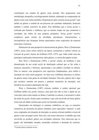 31
contribuição aos estudos de gênero neste período. Eles propuseram uma
metodologia etnográfica sociologicamente distinta, embasada na compreensão de
gênero como uma rotina metódica. Responsáveis pelo conceito doing gender4
, que
atribui ao gênero o sentido de um processo em constante andamento, destacam
também o caráter coercitivo do poder. Eles defendem que o doing gender é
realizado por homens e mulheres, que ao mesmo tempo em que constroem a
sociedade, são reféns de suas próprias produções. Doing gender envolve
complexos guias sociais de atividades perceptuais, interacionistas, e
micropolíticas que alcançam formas particulares como expressões da natureza
masculina e feminina.
Defensores de uma perspectiva interacionista de gênero, West e Zimmerman
(1987), assim como outros teóricos da época, começaram a realizar críticas ao
conceito de gender display de Goffman (1976, 1977), que vinha sendo uma das
principais explicações interacionista sobre gênero, e a teoria dos papéis sociais.
Para West e Zimmerman (1987), o gender display de Goffman é uma
dramatização de um script social da idealização cultural que se faz sobre a
natureza masculina e feminina, apresentada a um público escolado no idioma.
Para os autores, esta perspectiva tem equívocos fundamentais, pois atribui à
interação um valor muito pequeno. Ao fazer isso, Golffman obscurece os efeitos
de gênero numa vasta gama de atividades humanas. Para eles, gênero não é algo
que acontece somente em poucos e pontuais momentos da interação, sem
interferir nos assuntos importantes da vida.
West e Zimmerman (1987) criticam também o caráter opcional que
Goffman atribui aos gender displays, pois para eles não se tem a opção de ser
visto pelo outro como macho ou fêmea. Conforme os autores, é necessário ir além
da noção de gender display para considerar o que está envolvido em fazer gênero
como uma atividade contínua que ocorre na interação cotidiana.
Interessados em distinguir os sistemas simbólicos, ou seja, os conceitos
normativos da dicotomia de gênero relatados como suposições “naturais” a cada
sexo, originados em situações de interação, os autores criticam também a teoria de
gênero como um papel social. Para eles, esta teoria obscurece o trabalho que está
envolvido no produzir gênero nas atividades rotineiras. Eles observam que os
papéis são identidades situadas, assumidas conforme a demanda do contexto.
4
Fazendo gênero (tradução nossa).
PUC-Rio-CertificaçãoDigitalNº0510402/CA
 