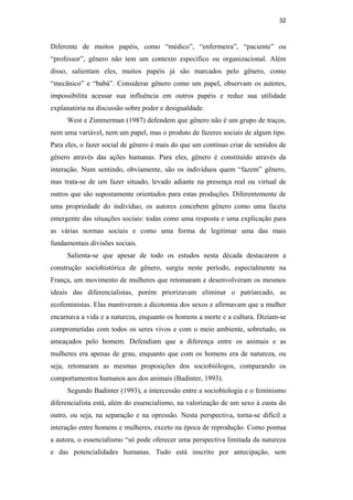 32
Diferente de muitos papéis, como “médico”, “enfermeira”, “paciente” ou
“professor”, gênero não tem um contexto específico ou organizacional. Além
disso, salientam eles, muitos papéis já são marcados pelo gênero, como
“mecânico” e “babá”. Considerar gênero como um papel, observam os autores,
impossibilita acessar sua influência em outros papéis e reduz sua utilidade
explanatória na discussão sobre poder e desigualdade.
West e Zimmerman (1987) defendem que gênero não é um grupo de traços,
nem uma variável, nem um papel, mas o produto de fazeres sociais de algum tipo.
Para eles, o fazer social de gênero é mais do que um contínuo criar de sentidos de
gênero através das ações humanas. Para eles, gênero é constituído através da
interação. Num sentindo, obviamente, são os indivíduos quem “fazem” gênero,
mas trata-se de um fazer situado, levado adiante na presença real ou virtual de
outros que são supostamente orientados para estas produções. Diferentemente de
uma propriedade do indivíduo, os autores concebem gênero como uma faceta
emergente das situações sociais: todas como uma resposta e uma explicação para
as várias normas sociais e como uma forma de legitimar uma das mais
fundamentais divisões sociais.
Salienta-se que apesar de todo os estudos nesta década destacarem a
construção sociohistórica de gênero, surgiu neste período, especialmente na
França, um movimento de mulheres que retomaram e desenvolveram os mesmos
ideais das diferencialistas, porém priorizavam eliminar o patriarcado, as
ecofeministas. Elas mantiveram a dicotomia dos sexos e afirmavam que a mulher
encarnava a vida e a natureza, enquanto os homens a morte e a cultura. Diziam-se
comprometidas com todos os seres vivos e com o meio ambiente, sobretudo, os
ameaçados pelo homem. Defendiam que a diferença entre os animais e as
mulheres era apenas de grau, enquanto que com os homens era de natureza, ou
seja, retomaram as mesmas proposições dos sociobiólogos, comparando os
comportamentos humanos aos dos animais (Badinter, 1993).
Segundo Badinter (1993), a intercessão entre a sociobiologia e o feminismo
diferencialista está, além do essencialismo, na valorização de um sexo à custa do
outro, ou seja, na separação e na opressão. Nesta perspectiva, torna-se difícil a
interação entre homens e mulheres, exceto na época de reprodução. Como pontua
a autora, o essencialismo “só pode oferecer uma perspectiva limitada da natureza
e das potencialidades humanas. Tudo está inscrito por antecipação, sem
PUC-Rio-CertificaçãoDigitalNº0510402/CA
 